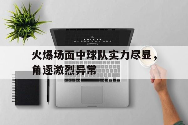 火爆场面中球队实力尽显,角逐激烈异常的简单介绍