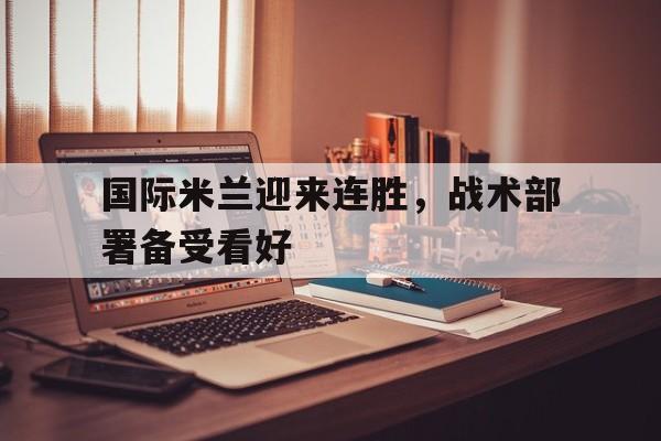 关于国际米兰迎来连胜，战术部署备受看好的信息