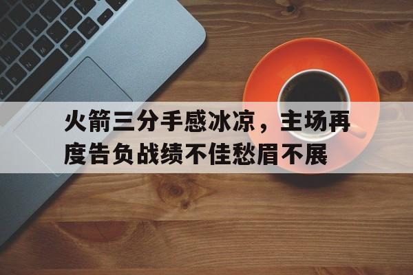 关于火箭三分手感冰凉，主场再度告负战绩不佳愁眉不展的信息