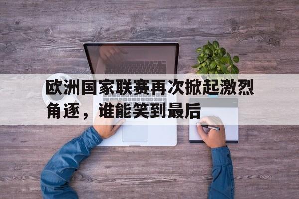 关于欧洲国家联赛再次掀起激烈角逐，谁能笑到最后的信息